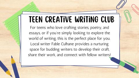 Teen Creative Writing Club. For teens who love crafting stories, poetry, and essays, or if you're simply looking to explore the world of writing, this is the perfect place for you. Local Writer Fable Culhane provides a nurturing space for budding writers to develop their craft, share their work, and connect with fellow writers!