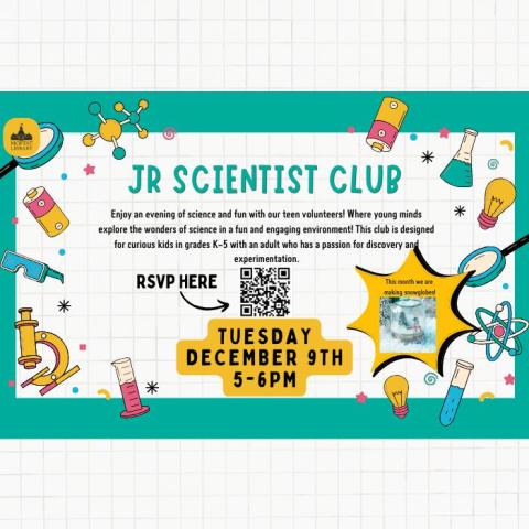 Jr. Scientist Club. Enjoy an afternoon of science and fun with our teen volunteers! Where young minds explore the wonders of science in a fun and engaging environment! This club is designed for curious kids in grades K-5 with an adult who has a passion for discovery and experimentation. This month we are making snowglobes! Tuesday, December 9th, 5-6 PM