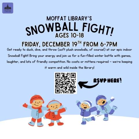 Moffat Library's Snowball Fight! For ages 11-18. Friday, December 19th from 6-7 PM. Get ready to duck, dive, & throw (soft plush snowballs, of course!) at our epic indoor Snowball Fight! Bring your energy and join us for a fun-filled winter battle with games, laughter, and lots of friendly competition. No coats or mittens required — we’re keeping it warm and wild inside the library! 