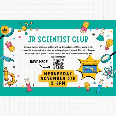 Jr. Scientist Club. Enjoy an afternoon of science and fun with our teen volunteers! Where young minds explore the wonders of science in a fun and engaging environment! This club is designed for curious kids in grades K-5 with an adult who has a passion for discovery and experimentation. This month we are making STEM structures with LEGO! Wednesday, November 5th, 5-6 PM