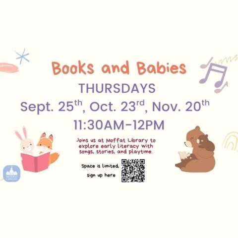 Books and Babies. Thursdays, Sept. 25th, Oct. 23rd, Nov. 20th. 11:30 AM - 12 PM. Join us at Moffat Library to explore early literacy with songs, stories, and playtime.