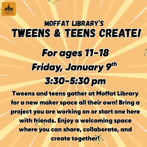 Moffat Library's Tweens & Teens Create! For ages 11-18. Friday, Janurary 9th @ 3:30-5:30 PM. Tweens and teens gather at Moffat Library for a new maker space all their own! Bring a project you are working on or start one here with friends. Enjoy a welcoming space where you can share, collaborate, and create together!